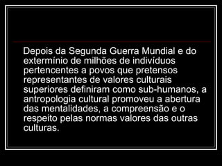 Depois da Segunda Guerra Mundial e do extermínio de milhões de indivíduos pertencentes a povos que pretensos representantes de valores culturais superiores definiram como sub-humanos, a antropologia cultural promoveu a abertura das mentalidades, a compreensão e o respeito pelas normas valores das outras culturas. 