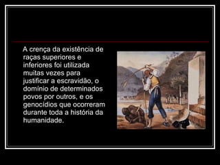 A crença da existência de raças superiores e inferiores foi utilizada muitas vezes para justificar a escravidão, o domínio de determinados povos por outros, e os genocídios que ocorreram durante toda a história da humanidade.  