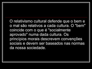 O relativismo cultural defende que o bem e o mal são relativos a cada cultura. O "bem" coincide com o que é "socialmente aprovado" numa dada cultura. Os princípios morais descrevem convenções sociais e devem ser baseados nas normas da nossa sociedade. 