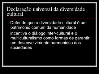 Declaração universal da diversidade cultural Defende que a diversidade cultural é um patrimônio comum da humanidade incentiva o diálogo inter-cultural e o multiculturalismo como formas de garantir um desenvolvimento harmonioso das sociedades 