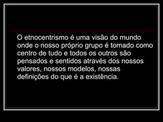 O etnocentrismo é uma visão do mundo onde o nosso próprio grupo é tomado como centro de tudo e todos os outros são pensados e sentidos através dos nossos valores, nossos modelos, nossas definições do que é a existência. 