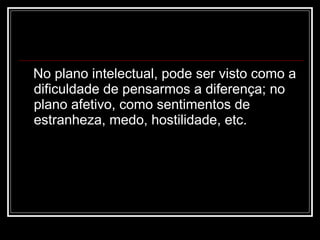 No plano intelectual, pode ser visto como a dificuldade de pensarmos a diferença; no plano afetivo, como sentimentos de estranheza, medo, hostilidade, etc. 