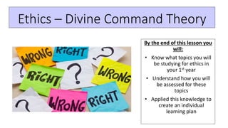 Ethics – Divine Command Theory
By the end of this lesson you
will:
• Know what topics you will
be studying for ethics in
your 1st year
• Understand how you will
be assessed for these
topics
• Applied this knowledge to
create an individual
learning plan
 