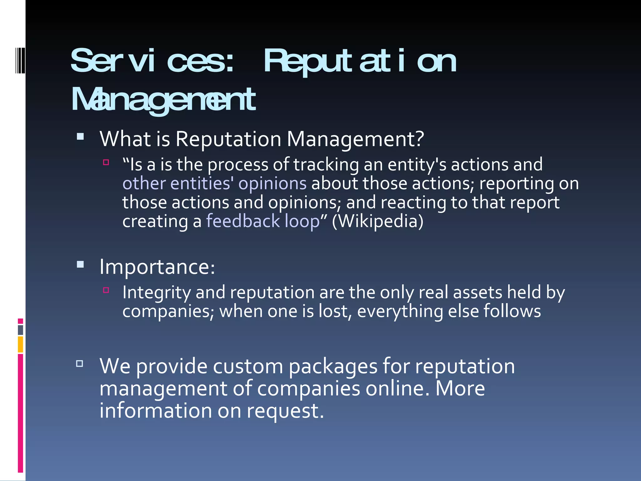 Services: Reputation Management What is Reputation Management?  “ Is a is the process of tracking an entity's actions and  other entities' opinions  about those actions; reporting on those actions and opinions; and reacting to that report creating a  feedback loop ” (Wikipedia) Importance:  Integrity and reputation are the only real assets held by companies; when one is lost, everything else follows We provide custom packages for reputation management of companies online. More information on request.  