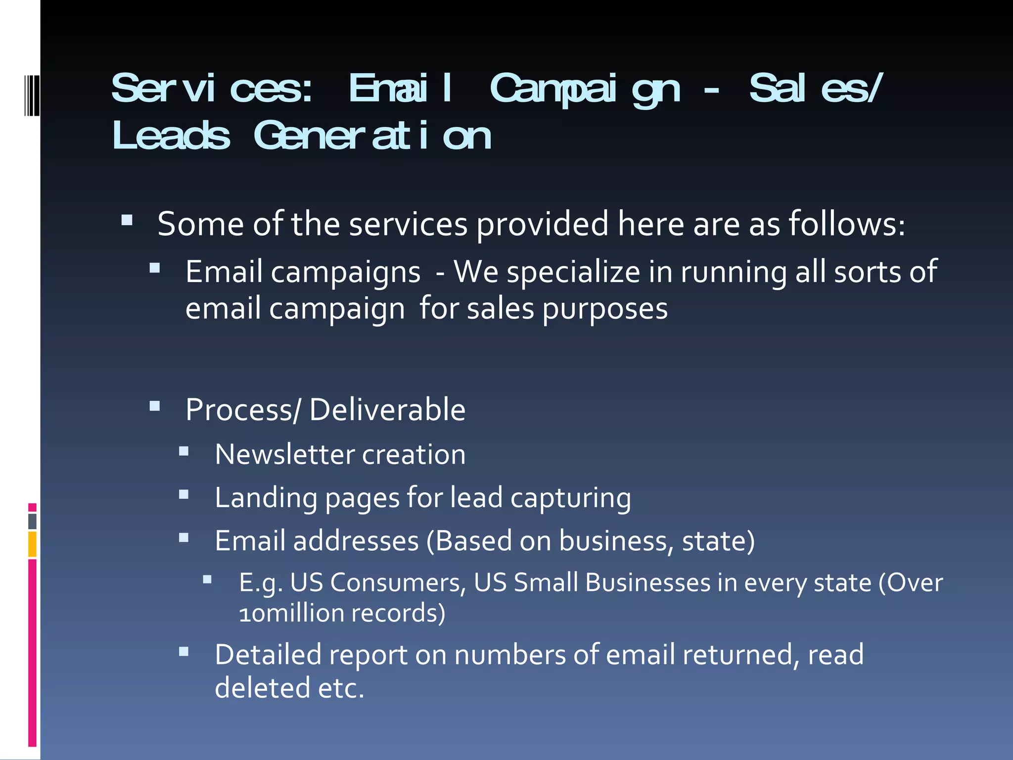 Services: Email Campaign - Sales/ Leads Generation Some of the services provided here are as follows:  Email campaigns  - We specialize in running all sorts of email campaign  for sales purposes  Process/ Deliverable Newsletter creation  Landing pages for lead capturing  Email addresses (Based on business, state) E.g. US Consumers, US Small Businesses in every state (Over 10million records)  Detailed report on numbers of email returned, read deleted etc.  