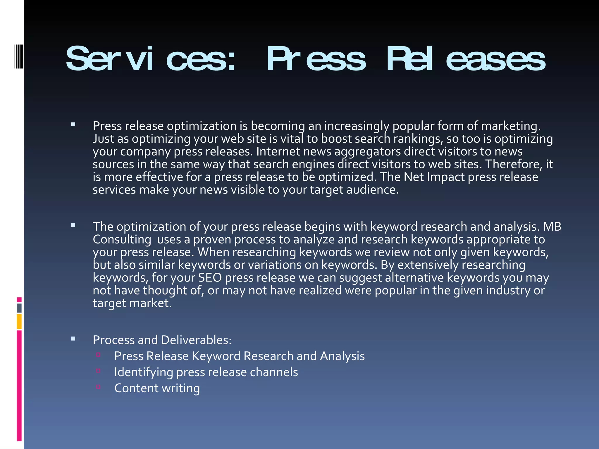 Services: Press Releases  Press release optimization is becoming an increasingly popular form of marketing. Just as optimizing your web site is vital to boost search rankings, so too is optimizing your company press releases. Internet news aggregators direct visitors to news sources in the same way that search engines direct visitors to web sites. Therefore, it is more effective for a press release to be optimized. The Net Impact press release services make your news visible to your target audience.  The optimization of your press release begins with keyword research and analysis. MB Consulting  uses a proven process to analyze and research keywords appropriate to your press release. When researching keywords we review not only given keywords, but also similar keywords or variations on keywords. By extensively researching keywords, for your SEO press release we can suggest alternative keywords you may not have thought of, or may not have realized were popular in the given industry or target market.  Process and Deliverables:  Press Release Keyword Research and Analysis Identifying press release channels  Content writing  