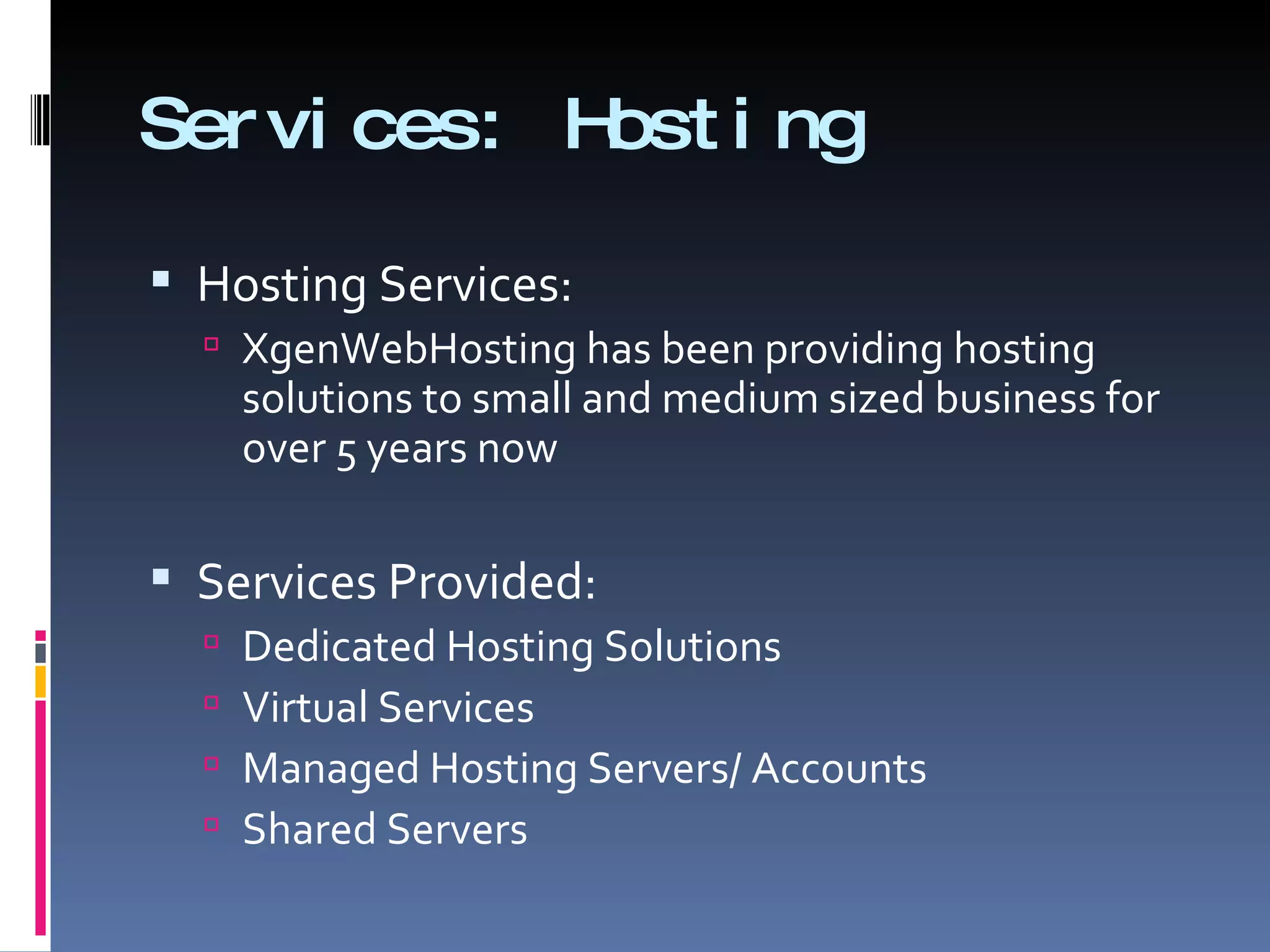 Services: Hosting  Hosting Services: XgenWebHosting has been providing hosting solutions to small and medium sized business for over 5 years now  Services Provided: Dedicated Hosting Solutions Virtual Services Managed Hosting Servers/ Accounts Shared Servers  
