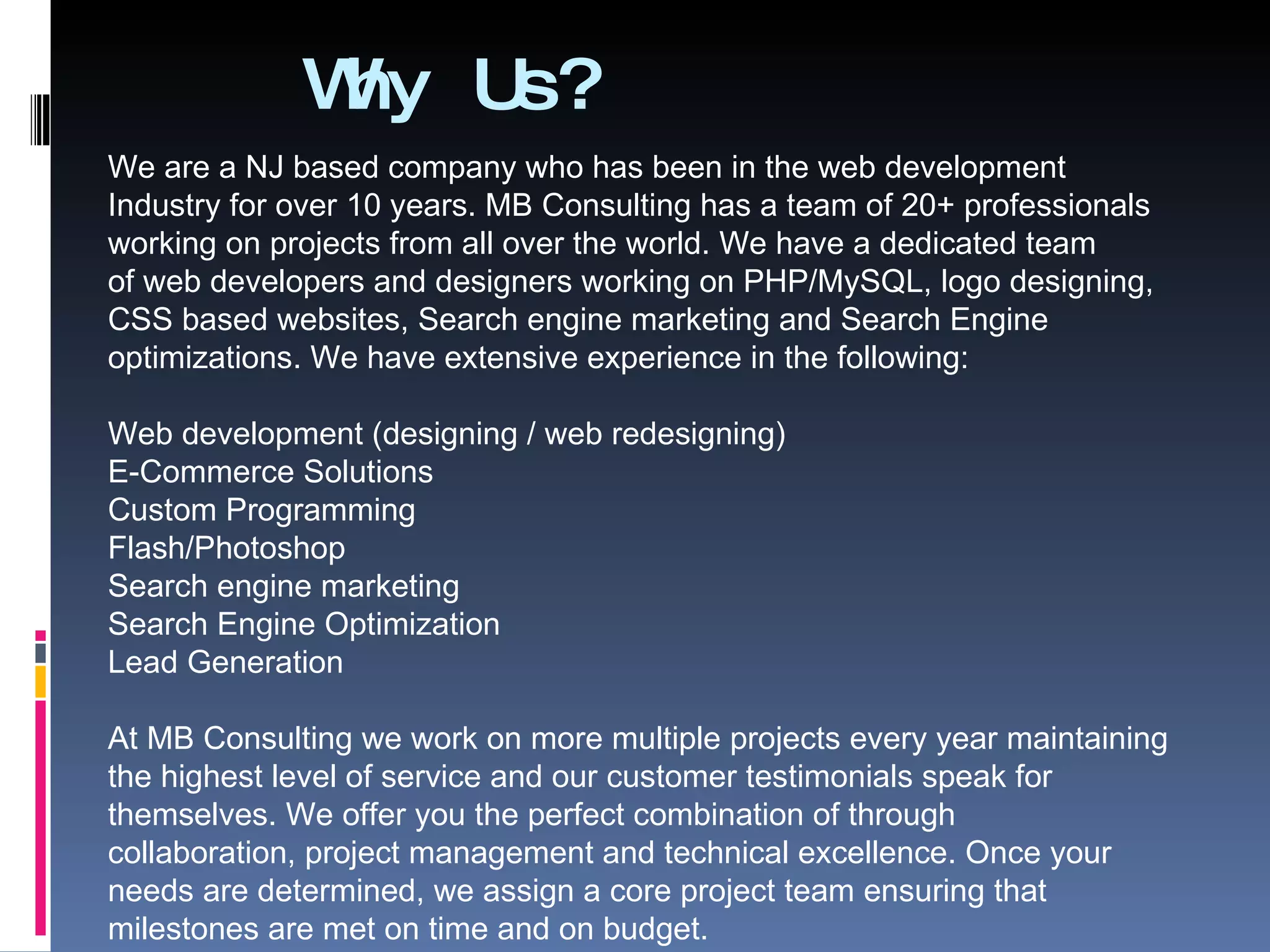 Why Us? We are a NJ based company who has been in the web development Industry for over 10 years. MB Consulting has a team of 20+ professionals working on projects from all over the world. We have a dedicated team of web developers and designers working on PHP/MySQL, logo designing, CSS based websites, Search engine marketing and Search Engine optimizations. We have extensive experience in the following: Web development (designing / web redesigning) E-Commerce Solutions Custom Programming Flash/Photoshop Search engine marketing Search Engine Optimization Lead Generation At MB Consulting we work on more multiple projects every year maintaining the highest level of service and our customer testimonials speak for themselves. We offer you the perfect combination of through collaboration, project management and technical excellence. Once your needs are determined, we assign a core project team ensuring that milestones are met on time and on budget. 