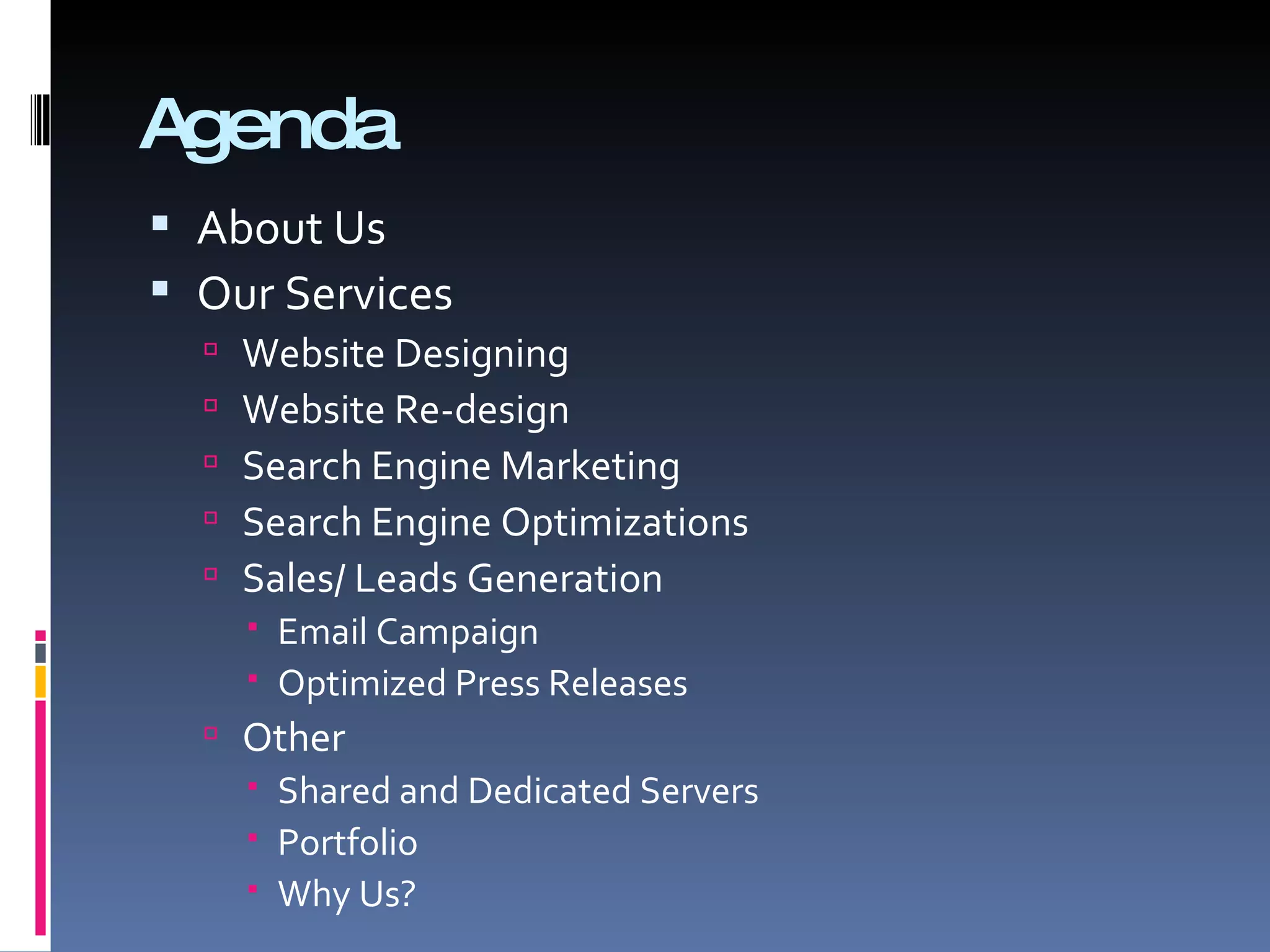 Agenda About Us Our Services Website Designing  Website Re-design  Search Engine Marketing Search Engine Optimizations  Sales/ Leads Generation Email Campaign  Optimized Press Releases Other Shared and Dedicated Servers  Portfolio Why Us? 