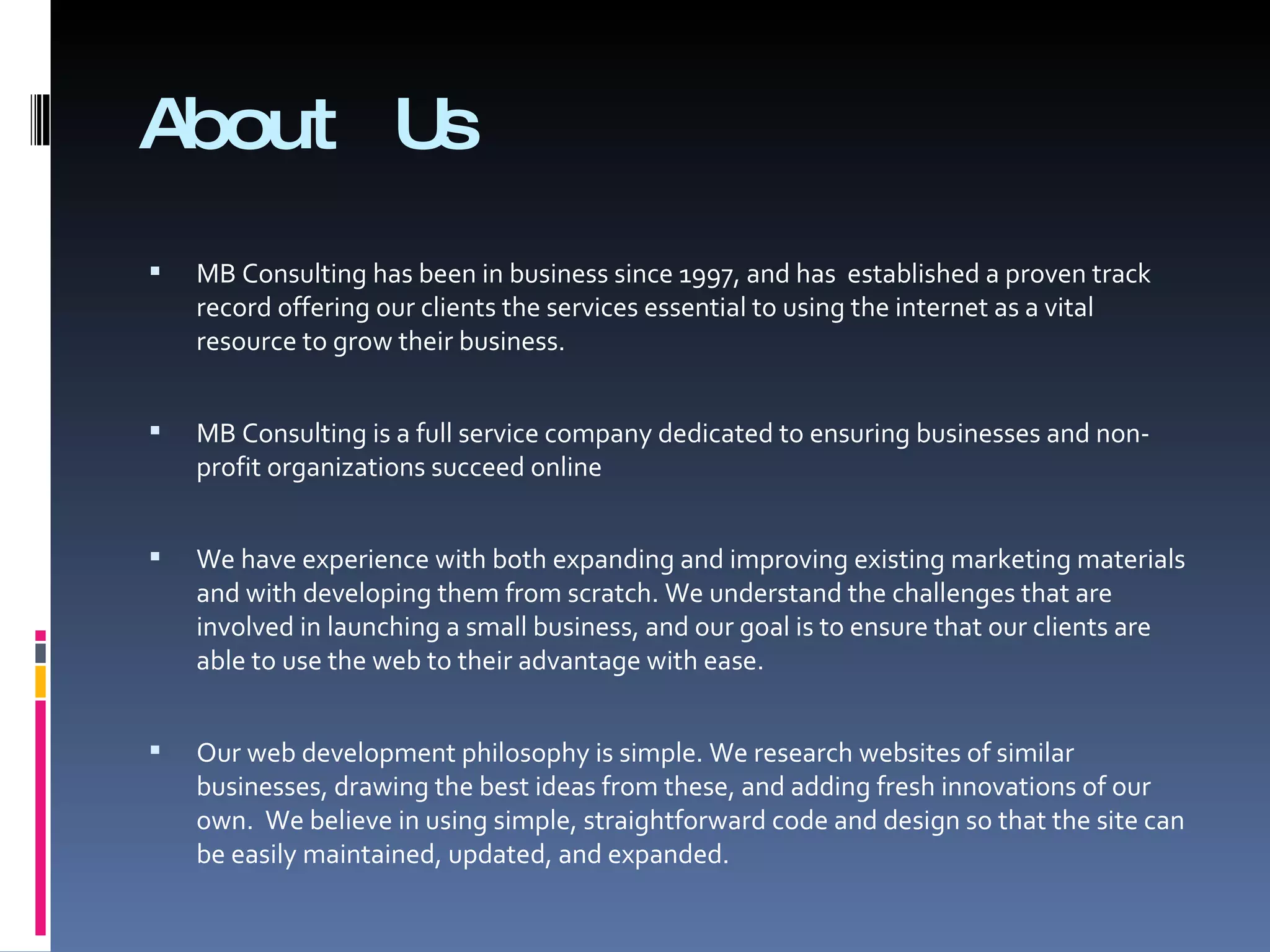 About Us MB Consulting has been in business since 1997, and has  established a proven track record offering our clients the services essential to using the internet as a vital resource to grow their business.  MB Consulting is a full service company dedicated to ensuring businesses and non-profit organizations succeed online  We have experience with both expanding and improving existing marketing materials and with developing them from scratch. We understand the challenges that are involved in launching a small business, and our goal is to ensure that our clients are able to use the web to their advantage with ease.  Our web development philosophy is simple. We research websites of similar businesses, drawing the best ideas from these, and adding fresh innovations of our own.  We believe in using simple, straightforward code and design so that the site can be easily maintained, updated, and expanded. 