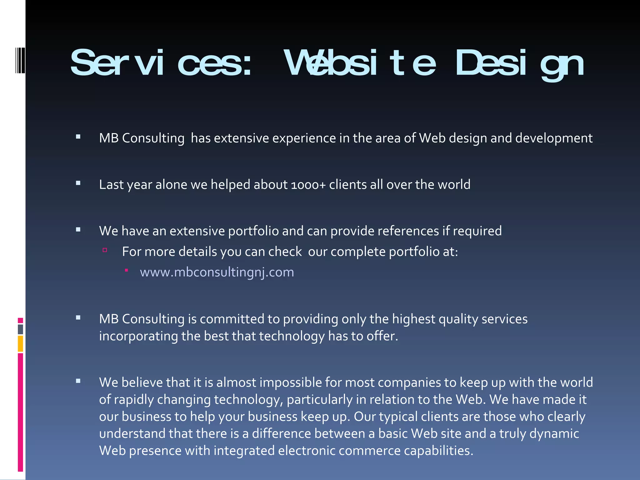 Services: Website Design MB Consulting  has extensive experience in the area of Web design and development Last year alone we helped about 1000+ clients all over the world  We have an extensive portfolio and can provide references if required  For more details you can check  our complete portfolio at:  www.mbconsultingnj.com MB Consulting is committed to providing only the highest quality services incorporating the best that technology has to offer.  We believe that it is almost impossible for most companies to keep up with the world of rapidly changing technology, particularly in relation to the Web. We have made it our business to help your business keep up. Our typical clients are those who clearly understand that there is a difference between a basic Web site and a truly dynamic Web presence with integrated electronic commerce capabilities.  