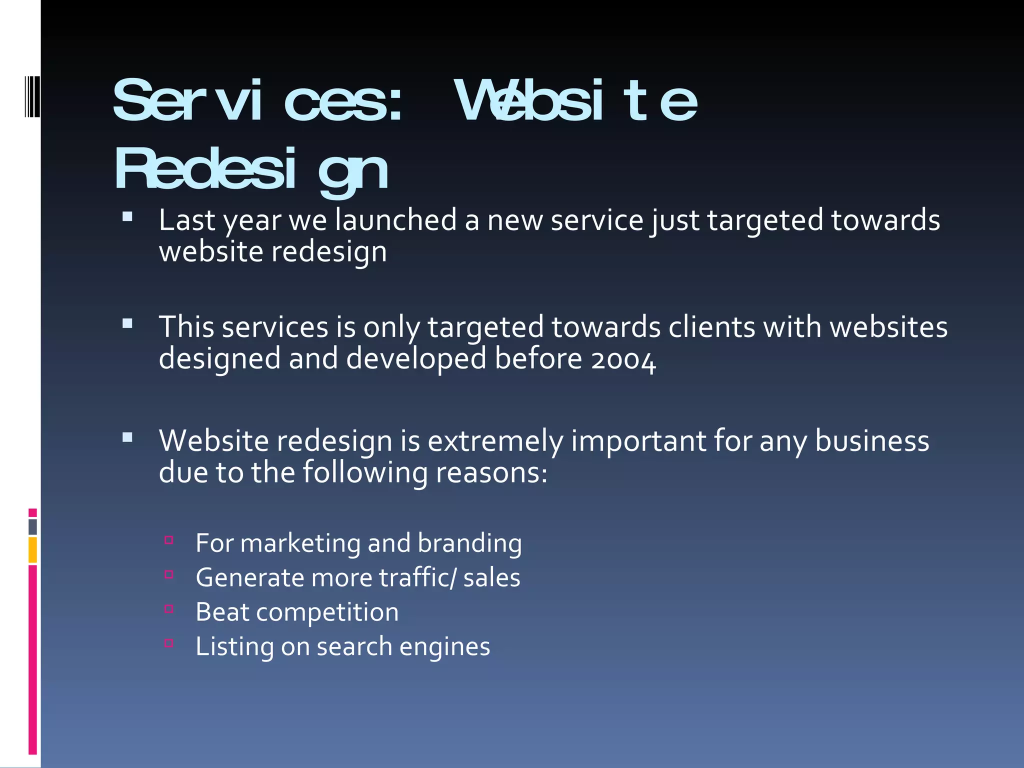 Services: Website Redesign Last year we launched a new service just targeted towards website redesign  This services is only targeted towards clients with websites designed and developed before 2004  Website redesign is extremely important for any business due to the following reasons: For marketing and branding  Generate more traffic/ sales Beat competition Listing on search engines  