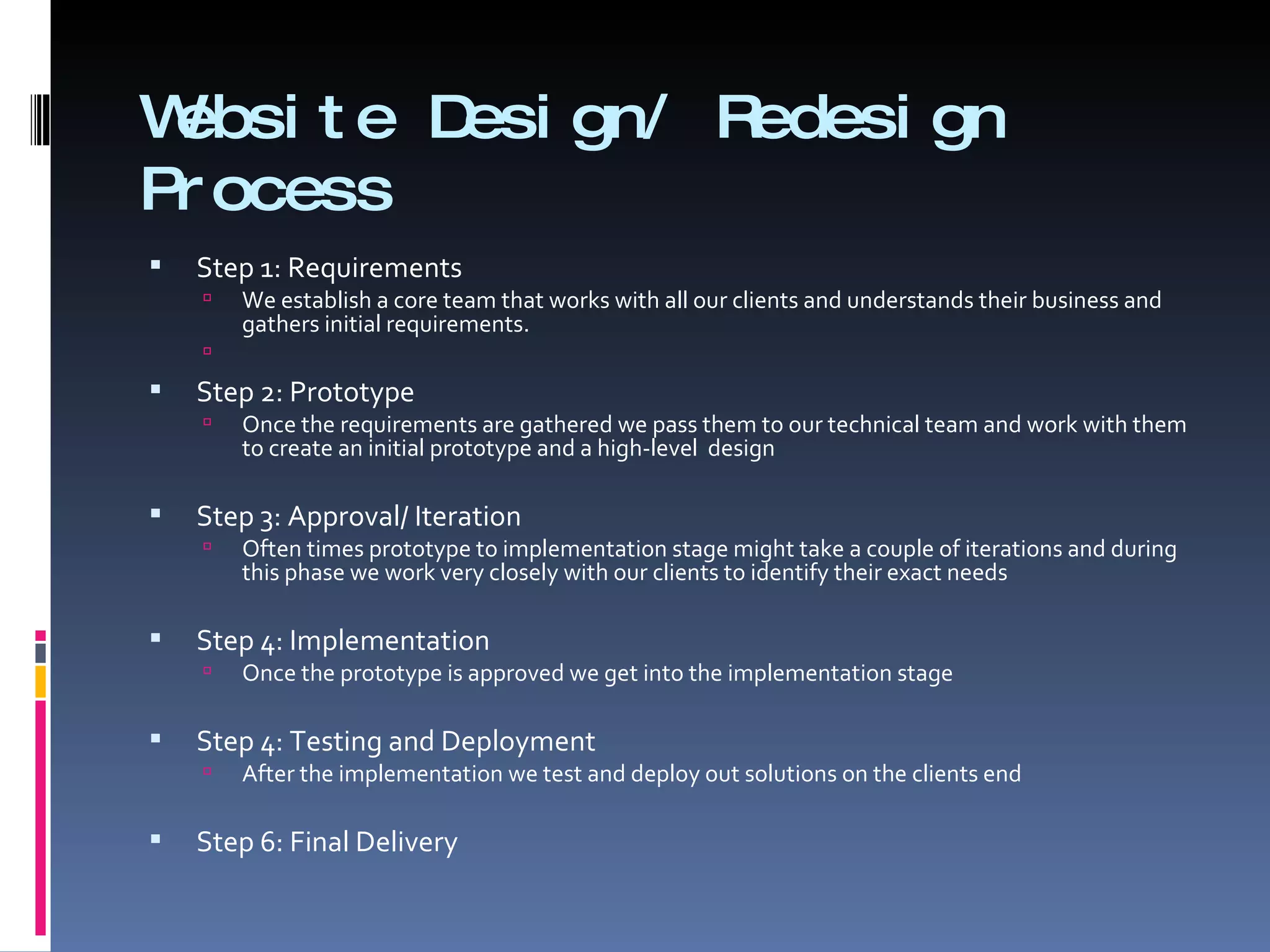 Website Design/ Redesign Process Step 1: Requirements We establish a core team that works with all our clients and understands their business and gathers initial requirements. Step 2: Prototype Once the requirements are gathered we pass them to our technical team and work with them to create an initial prototype and a high-level  design Step 3: Approval/ Iteration Often times prototype to implementation stage might take a couple of iterations and during this phase we work very closely with our clients to identify their exact needs Step 4: Implementation Once the prototype is approved we get into the implementation stage  Step 4: Testing and Deployment  After the implementation we test and deploy out solutions on the clients end  Step 6: Final Delivery  
