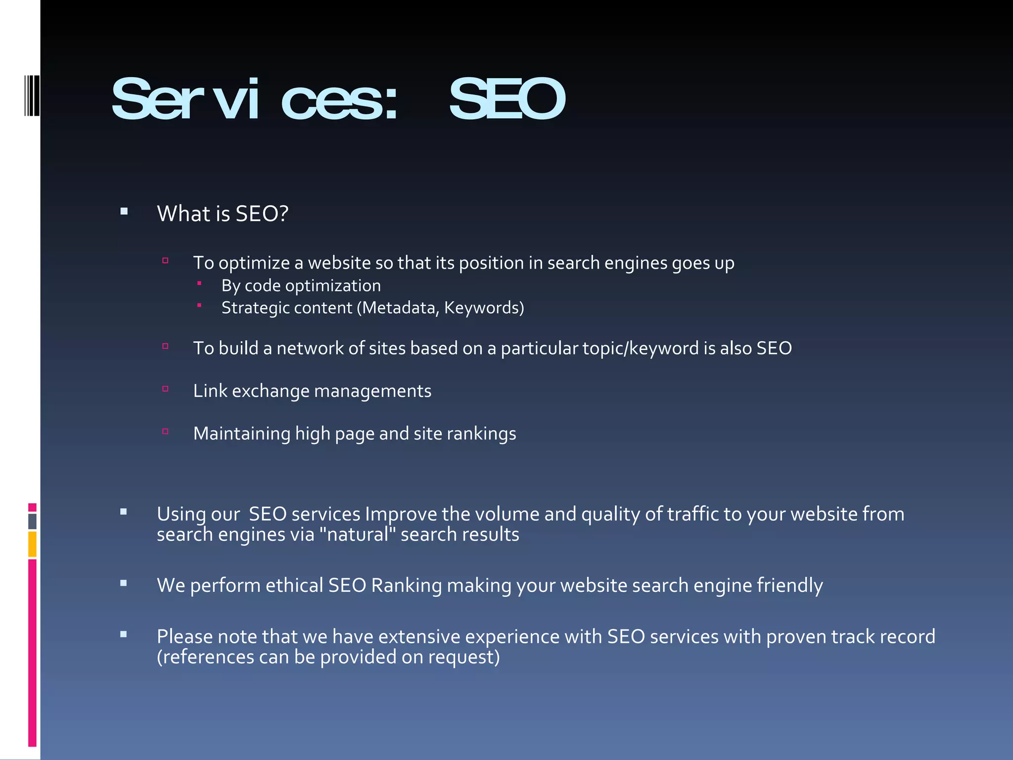 Services: SEO  What is SEO?  To optimize a website so that its position in search engines goes up  By code optimization  Strategic content (Metadata, Keywords)  To build a network of sites based on a particular topic/keyword is also SEO Link exchange managements  Maintaining high page and site rankings  Using our  SEO services Improve the volume and quality of traffic to your website from search engines via &quot;natural&quot; search results We perform ethical SEO Ranking making your website search engine friendly  Please note that we have extensive experience with SEO services with proven track record (references can be provided on request) 