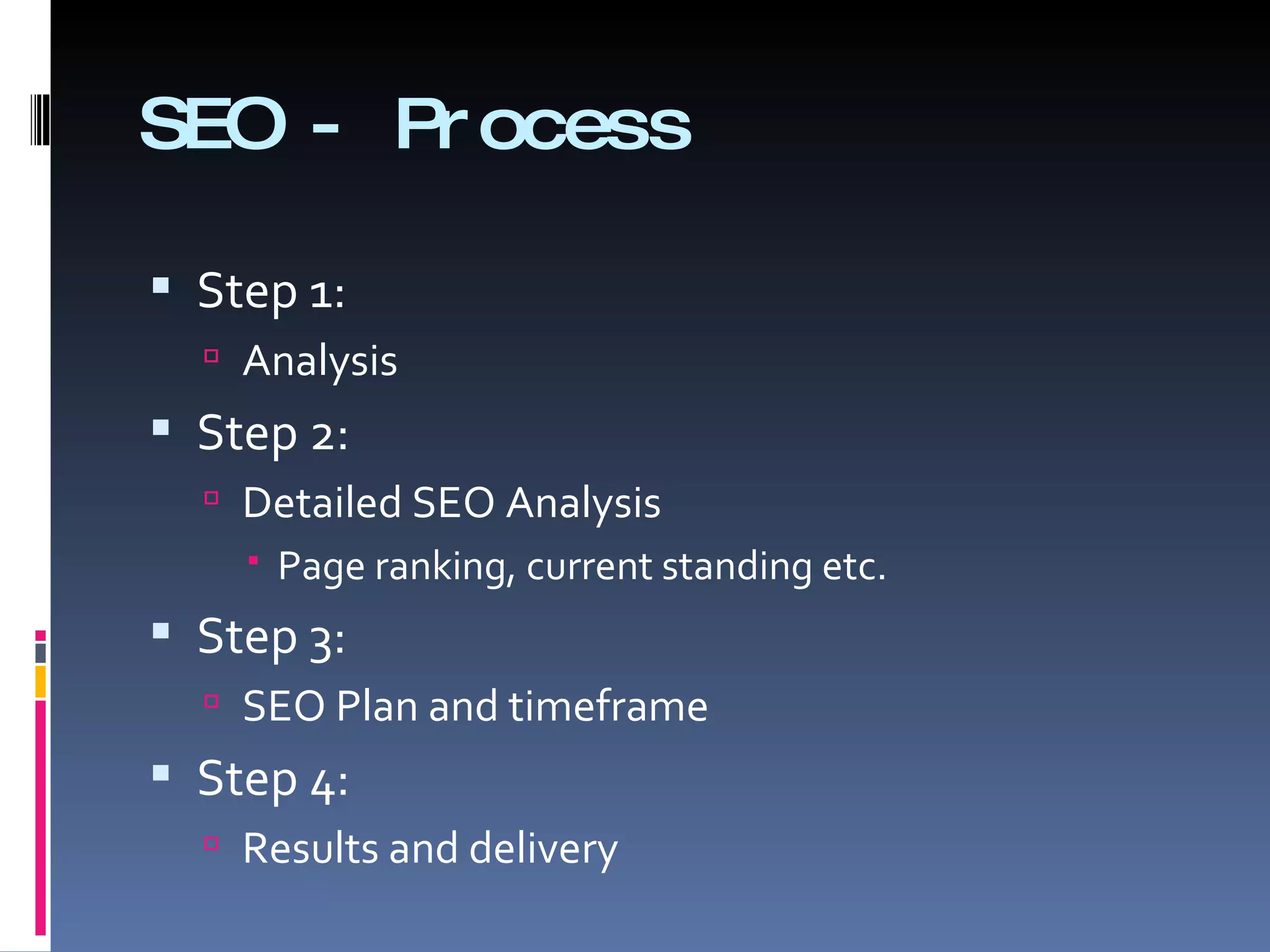 SEO - Process Step 1:  Analysis  Step 2:  Detailed SEO Analysis  Page ranking, current standing etc. Step 3: SEO Plan and timeframe  Step 4:  Results and delivery  