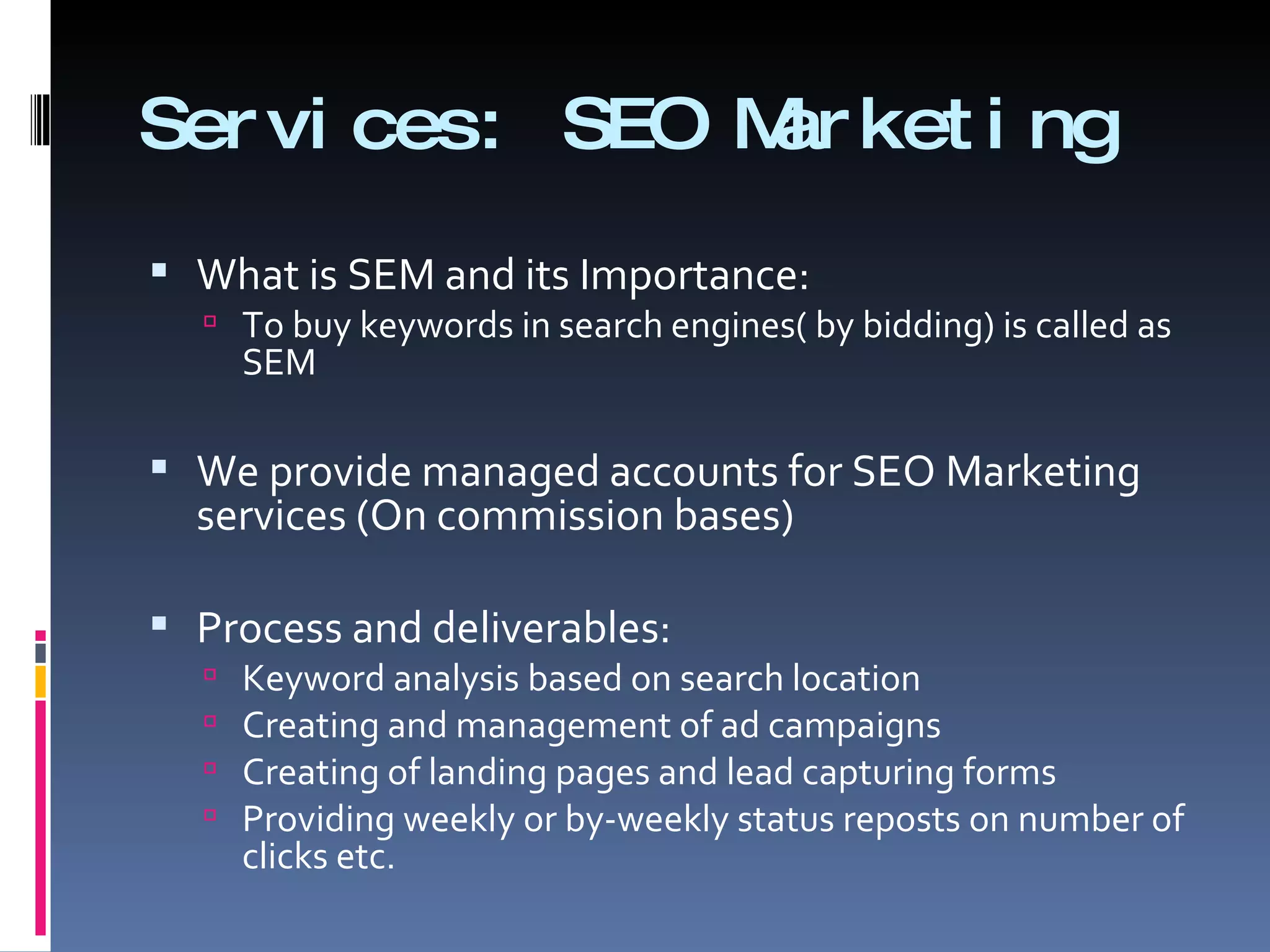 Services: SEO Marketing What is SEM and its Importance:  To buy keywords in search engines( by bidding) is called as SEM We provide managed accounts for SEO Marketing services (On commission bases)  Process and deliverables:  Keyword analysis based on search location  Creating and management of ad campaigns  Creating of landing pages and lead capturing forms  Providing weekly or by-weekly status reposts on number of clicks etc.  
