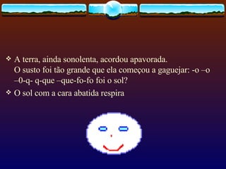A terra, ainda sonolenta, acordou apavorada. O susto foi tão grande que ela começou a gaguejar: -o –o –0-q- q-que –que-fo-fo foi o sol? O sol com a cara abatida respira  