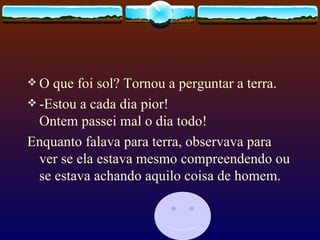 O que foi sol? Tornou a perguntar a terra. -Estou a cada dia pior! Ontem passei mal o dia todo!  Enquanto falava para terra, observava para ver se ela estava mesmo compreendendo ou se estava achando aquilo coisa de homem.  