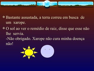 Bastante assustada, a terra correu em busca  de  um  xarope. O sol ao ver o remédio de raiz, disse que esse não lhe  servia. -Não obrigado. Xarope não cura minha doença não!  