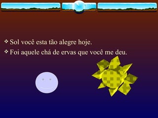 Sol você esta tão alegre hoje.  Foi aquele chá de ervas que você me deu.  