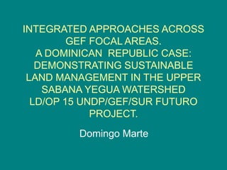 INTEGRATED APPROACHES ACROSS 
GEF FOCAL AREAS. 
A DOMINICAN REPUBLIC CASE: 
DEMONSTRATING SUSTAINABLE 
LAND MANAGEMENT IN THE UPPER 
SABANA YEGUA WATERSHED 
LD/OP 15 UNDP/GEF/SUR FUTURO 
PROJECT. 
Domingo Marte 
 