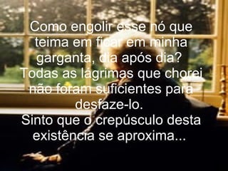 Como engolir esse nó que teima em ficar em minha garganta, dia após dia?  Todas as lágrimas que chorei não foram suficientes para desfaze-lo.  Sinto que o crepúsculo desta existência se aproxima...   