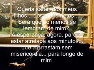 Queria saber dos meus filhos... dos meus netos...  Será que ao menos se lembram de mim?  A esperança, agora, parece estar atrelada aos minutos... que a arrastam sem misericórdia... para longe de mim   