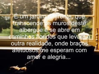 É um jardim diferente, que transcende os muros deste albergue e se abre em caminhos floridos que levam a outra realidade, onde braços afetuosos me esperam com amor e alegria...   