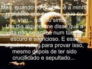 Mas, quando eu acordo, é a minha realidade que eu vejo... que eu vivo... que eu sinto...  Um dia alguém me disse que a vida não se acaba num túmulo escuro e silencioso. E esse alguém voltou para provar isso, mesmo depois de ter sido crucificado e sepultado...  