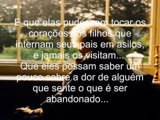 E que elas pudessem tocar os corações dos filhos que internam seus pais em asilos, e jamais os visitam...  Que eles possam saber um pouco sobre a dor de alguém que sente o que é ser abandonado...   