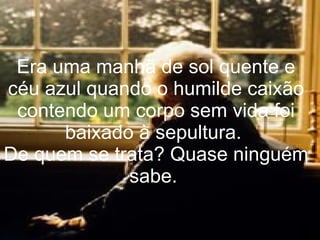 Era uma manhã de sol quente e céu azul quando o humilde caixão contendo um corpo sem vida foi baixado à sepultura.  De quem se trata? Quase ninguém sabe.  