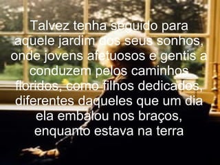 Talvez tenha seguido para aquele jardim dos seus sonhos, onde jovens afetuosos e gentis a conduzem pelos caminhos floridos, como filhos dedicados, diferentes daqueles que um dia ela embalou nos braços, enquanto estava na terr a 