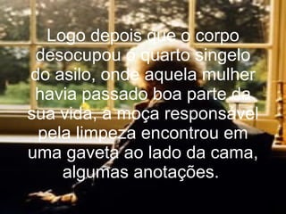 Logo depois que o corpo desocupou o quarto singelo do asilo, onde aquela mulher havia passado boa parte da sua vida, a moça responsável pela limpeza encontrou em uma gaveta ao lado da cama, algumas anotações.   