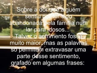 Sobre a dor que alguém sentiu por ter sido abandonada pela família num lar para idosos...  Talvez o sofrimento fosse muito maior, mas as palavras só permitem extravasar uma parte desse sentimento, grafado em algumas frases:  