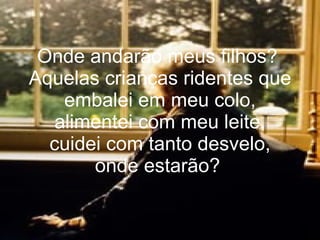 Onde andarão meus filhos?  Aquelas crianças ridentes que embalei em meu colo, alimentei com meu leite, cuidei com tanto desvelo, onde estarão?   
