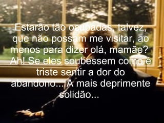Estarão tão ocupadas, talvez, que não possam me visitar, ao menos para dizer olá, mamãe?  Ah! Se eles soubessem como é triste sentir a dor do abandono... A mais deprimente solidão...  