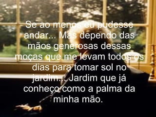 Se ao menos eu pudesse andar... Mas dependo das mãos generosas dessas moças que me levam todos os dias para tomar sol no jardim... Jardim que já conheço como a palma da minha mão.   