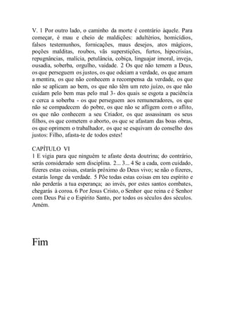V. 1 Por outro lado, o caminho da morte é contrário àquele. Para
começar, é mau e cheio de maldições: adultérios, homicídios,
falsos testemunhos, fornicações, maus desejos, atos mágicos,
poções malditas, roubos, vãs superstições, furtos, hipocrisias,
repugnâncias, malícia, petulância, cobiça, linguajar imoral, inveja,
ousadia, soberba, orgulho, vaidade. 2 Os que não temem a Deus,
os que perseguem os justos, os que odeiam a verdade, os que amam
a mentira, os que não conhecem a recompensa da verdade, os que
não se aplicam ao bem, os que não têm um reto juízo, os que não
cuidam pelo bem mas pelo mal 3- dos quais se esgota a paciência
e cerca a soberba - os que perseguem aos remuneradores, os que
não se compadecem do pobre, os que não se afligem com o aflito,
os que não conhecem a seu Criador, os que assassinam os seus
filhos, os que cometem o aborto, os que se afastam das boas obras,
os que oprimem o trabalhador, os que se esquivam do conselho dos
justos: Filho, afasta-te de todos estes!
CAPÍTULO VI
1 E vigia para que ninguém te afaste desta doutrina; do contrário,
serás considerado sem disciplina. 2... 3... 4 Se a cada, com cuidado,
fizeres estas coisas, estarás próximo do Deus vivo; se não o fizeres,
estarás longe da verdade. 5 Põe todas estas coisas em teu espírito e
não perderás a tua esperança; ao invés, por estes santos combates,
chegarás à coroa. 6 Por Jesus Cristo, o Senhor que reina e é Senhor
com Deus Pai e o Espírito Santo, por todos os séculos dos séculos.
Amém.
Fim
 