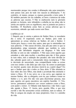 murmurador porque isto conduz à difamação; não sejas temerário,
nem penses mal, pois de tudo isto nascem as difamações. 7 Ao
contrário, sê manso, porque os mansos possuirão a terra santa. 8
Sê também paciente em teu trabalho; sê bom e temeroso de todas
as palavras que escutas. 9 Não te enaltecerás nem te gloriarás
perante os homens, nem infundirás a soberba na tua alma; não te
unirás em espírito com os orgulhosos, mas te juntarás aos justos e
humildes. 10 Receberás como bem as coisas adversas que te
ocorrerem, sabendo que nada ocorre sem Deus.
CAPÍTULO IV
1 Daquele que te ensina a palavra do Senhor Deus, te recordarás
dia e noite. O respeitarás como ao Senhor, pois onde se
apresentam as coisas relativas ao Senhor, ali está o Senhor. 2
Assim pois, busca o rosto dos santos, para que te entretenhas nas
suas palavras. 3 Não causes divisões, mas põe paz entre os que se
desentendem; julga retamente sabendo que também tu serás
julgado; não derrubarás ninguém em desgraça. 4 Não terás
dúvidas se será ou não verdadeiro. 5 Não sejas como aqueles que
estendem a mão para receber e encolhem para dar. 6 Sim, graças
às tuas mãos, tens a redenção dos pecados; não terás dúvidas ao
dar, sabendo quem será o remunerador dessa recompensa. 7 Não
te desviarás do necessitado, mas compartilharás todas as coisas
com teus irmãos e não dirás que sãos tuas. Se somos co-participes
no imortal, quanto mais devemos iniciá-lo já, a partir daqui? Eis
que o Senhor quer dar a todos os Seus dons. 9 Não afastarás as
tuas mãos dos teus filhos, mas desde a juventude lhes ensinarás o
temor a Deus. 10 A teu servo ou a tua serva, que esperam no
mesmo Senhor, não os obrigarás, com ira, que venham a temer ao
Senhor e a ti, pois Ele não veio para discriminar pessoas, mas
para aqueles em quem encontrou um espírito humilde. 11 Vós,
servos, permanecei submissos aos vossos senhores como a Deus,
com pudor e temor. 12 Odiarás toda hipocrisia e não farás o que
não agrada a Deus. 13 Assim, pois, guarda, filho, o que tens
ouvido e não lhe acrescentes coisas contrárias, nem as reduza. 14
Não te cerques da oração cm maus propósitos. Este é o caminho
da vida.
 