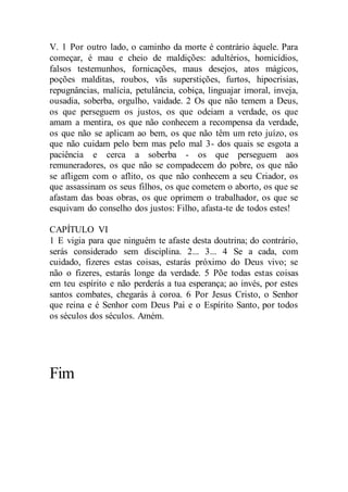 V. 1 Por outro lado, o caminho da morte é contrário àquele. Para
começar, é mau e cheio de maldições: adultérios, homicídios,
falsos testemunhos, fornicações, maus desejos, atos mágicos,
poções malditas, roubos, vãs superstições, furtos, hipocrisias,
repugnâncias, malícia, petulância, cobiça, linguajar imoral, inveja,
ousadia, soberba, orgulho, vaidade. 2 Os que não temem a Deus,
os que perseguem os justos, os que odeiam a verdade, os que
amam a mentira, os que não conhecem a recompensa da verdade,
os que não se aplicam ao bem, os que não têm um reto juízo, os
que não cuidam pelo bem mas pelo mal 3- dos quais se esgota a
paciência e cerca a soberba - os que perseguem aos
remuneradores, os que não se compadecem do pobre, os que não
se afligem com o aflito, os que não conhecem a seu Criador, os
que assassinam os seus filhos, os que cometem o aborto, os que se
afastam das boas obras, os que oprimem o trabalhador, os que se
esquivam do conselho dos justos: Filho, afasta-te de todos estes!
CAPÍTULO VI
1 E vigia para que ninguém te afaste desta doutrina; do contrário,
serás considerado sem disciplina. 2... 3... 4 Se a cada, com
cuidado, fizeres estas coisas, estarás próximo do Deus vivo; se
não o fizeres, estarás longe da verdade. 5 Põe todas estas coisas
em teu espírito e não perderás a tua esperança; ao invés, por estes
santos combates, chegarás à coroa. 6 Por Jesus Cristo, o Senhor
que reina e é Senhor com Deus Pai e o Espírito Santo, por todos
os séculos dos séculos. Amém.
Fim
 