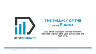 THE FALLACY OF THE
(SALES) FUNNEL
Copyright Driven Growth 2016 Confidential and Proprietary Information 1
And other strategies learned from the
trenches that will take your business to the
next level.
 