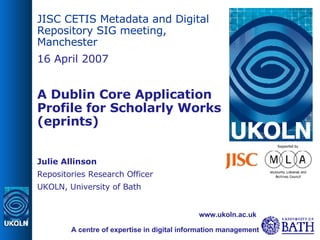 JISC CETIS Metadata and Digital Repository SIG meeting, Manchester 16 April 2007 A Dublin Core Application Profile for Scholarly Works (eprints)‏ Julie Allinson Repositories Research Officer UKOLN, University of Bath A centre of expertise in digital information management www.ukoln.ac.uk 