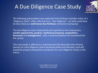 A Due Diligence Case Study
The following presentation was captured from fictitious member notes of a
“diligence check”, often referred to as “due diligence”, on what could best
be described as a well known but fictitious enterprise (company).

The due diligence team researched and reported on the enterprise’s
market opportunity, product, intellectual property, competition,
financials and management, with a recommendation for investment for
the group.

This case study is offered as a teaching tool that describes the minimal
themes of a due diligence check (keywords bold and italicized ) and will
hopefully prepare perspective companies for such diligence checks in the
future.




                          A Due Diligence Case Study
                           ©2010 Tech Coast Angels
 