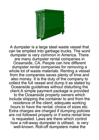 A dumpster is a large steel waste vessel that
can be emptied into garbage trucks. The word
 dumpster is very common in America. There
      are many dumpster rental companies in
    Oceanside, CA. People can hire different
   dumpster rental companies for removing a
whole lot of waste materials. Renting a vessel
 from the companies saves plenty of time and
  also money. It is the duty of the company to
collect the full vessel and dump it as stated by
  Oceanside guidelines without disturbing the
 client.A simple payment package is provided
     to the Oceanside property owners which
include shipping the container to and from the
    residence of the client; adequate working
  hours to have the rental; choice of sizes etc.
Extra charges are charged if dumping policies
are not followed properly or if extra rental time
   is requested. Laws are there which control
  how a roll-away dumpster is utilised. is very
    well-known. Roll-off dumpsters make the
 