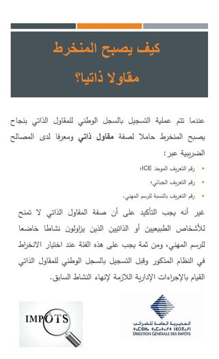 ‫المنخرط‬ ‫يصبح‬ ‫كيف‬
‫مقاوال‬‫ذاتيا؟‬
‫عندما‬‫تتم‬‫عملية‬‫التسجيل‬‫بالسجل‬‫الوطني‬‫للمقاول‬‫الذاتي‬‫ب‬‫نجاح‬
‫يصبح‬‫المنخرط‬‫حامال‬‫لصفة‬‫مقاول‬‫ذاتي‬‫ومعرفا‬‫لدى‬‫المصالح‬
‫يبية‬‫ر‬‫الض‬‫عبر‬:
‫رقم‬‫يف‬‫ر‬‫التع‬‫الموحد‬ICE‫؛‬
‫رقم‬‫يف‬‫ر‬‫التع‬‫الجبائي؛‬
‫رقم‬‫يف‬‫ر‬‫التع‬‫بالنسبة‬‫للرسم‬‫المهني‬.
‫غير‬‫أنه‬‫يجب‬‫التأكيد‬‫على‬‫أن‬‫صفة‬‫المقاول‬‫الذاتي‬‫ال‬‫تمن‬‫ح‬
‫لألشخاص‬‫الطبيعيين‬‫أو‬‫الذاتيين‬‫الذين‬‫ن‬‫اولو‬‫ز‬‫ي‬‫نشاطا‬‫خ‬‫اضعا‬
‫للرسم‬،‫المهني‬‫ومن‬‫ثمة‬‫يجب‬‫على‬‫هذه‬‫الفئة‬‫عند‬‫اختيار‬‫ا‬‫اط‬‫ر‬‫النخ‬
‫في‬‫النظام‬‫المذكور‬‫وقبل‬‫التسجيل‬‫بالسجل‬‫الوطني‬‫للمقا‬‫ول‬‫الذاتي‬
‫القيام‬‫اءات‬‫ر‬‫باإلج‬‫ية‬‫ر‬‫اإلدا‬‫الالزمة‬‫إلنهاء‬‫النشاط‬‫السابق‬.
 