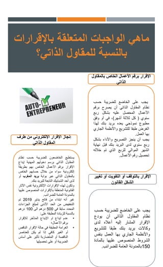 ‫ماهي‬‫باإلقرارات‬ ‫المتعلقة‬ ‫الواجبات‬
‫الذاتي؟‬ ‫للمقاول‬ ‫بالنسبة‬
‫بالمقاول‬ ‫الخاص‬ ‫األعمال‬ ‫برقم‬ ‫اإلقرار‬
‫الذاتي‬
‫يجب‬‫على‬‫الخاضع‬‫للضريبة‬‫حسب‬
‫نظام‬‫المقاول‬‫الذاتي‬‫أن‬‫يصرح‬‫برقم‬
‫األعمال‬‫المحصل‬‫عليه‬‫بشكل‬‫ربع‬
‫سنوي‬(‫كل‬‫ثالثة‬‫أشهر‬)،‫في‬‫أو‬‫وفق‬
‫مطبوع‬‫نموذجي‬‫يعده‬‫بريد‬‫بنك‬‫لهذا‬
‫الغرض‬‫طبقا‬‫للتشريع‬‫واألنظمة‬‫ال‬‫جاري‬
‫بها‬‫العمل‬.
‫يجب‬‫أن‬‫ينجز‬‫التصريح‬‫واألداء‬‫بش‬‫كل‬
‫ربع‬‫سنوي‬‫لدى‬‫ا‬‫لبريد‬‫بنك‬‫قبل‬‫ن‬‫هاية‬
‫الشهر‬‫الموالي‬‫للربع‬‫الذي‬‫تم‬‫خالله‬
‫تحصيل‬‫رقم‬‫األعمال‬.
‫تغيير‬ ‫أو‬ ‫التفويت‬ ‫أو‬ ‫بالتوقف‬ ‫اإلقرار‬
‫القانون‬ ‫الشكل‬
‫يجب‬‫على‬‫الخاضع‬‫للضريبة‬‫ح‬‫سب‬
‫نظام‬‫المقاول‬‫الذاتي‬‫أن‬‫يودع‬
‫اإلقرار‬‫المشار‬‫إليه‬‫أعاله‬‫لدى‬
‫وكاالت‬‫بريد‬‫بنك‬‫طبقا‬‫للتشر‬‫يع‬
‫واألنظمة‬‫الجاري‬‫بها‬‫العمل‬‫بنفس‬
‫الشروط‬‫المنصوص‬‫عليها‬‫بالماد‬‫ة‬
150‫بالمدونة‬‫العامة‬‫للضرائب‬.
‫إ‬‫طرف‬ ‫من‬ ‫اإللكتروني‬ ‫اإلقرار‬ ‫نجاز‬
‫الذاتي‬ ‫المقاول‬
‫يستطيع‬‫الخاضعون‬‫للضريبة‬‫حسب‬‫نظ‬‫ام‬
‫المقاول‬‫الذاتي‬‫برسم‬‫دخولهم‬‫المهنية‬‫إيداع‬
‫اإلقرار‬‫برقم‬‫األعمال‬‫الخاص‬‫بهم‬‫بطر‬‫ي‬‫قة‬
‫إلكترونية‬‫سواء‬‫من‬‫خالل‬‫حسابهم‬‫الخاص‬
‫بالمقاول‬‫الذاتي‬‫عبر‬‫بوابة‬‫بريد‬‫المغرب‬‫أو‬
‫لذى‬‫أحد‬‫الشبابيك‬‫التابعة‬‫للبريد‬‫بنك‬.
‫وتكون‬‫لهذه‬‫اإلقرارات‬‫اإللكترونية‬‫نفس‬‫ا‬‫آلثار‬
‫القانونية‬‫المتعلقة‬‫باإلقرارات‬‫المنصوص‬‫عليها‬
‫بالمدونة‬‫العامة‬‫للضرائب‬.
‫غير‬‫أنه‬‫ابتداء‬‫من‬‫فاتح‬‫يناير‬2019‫تم‬
‫التخفيض‬‫من‬‫الحد‬‫األدنى‬‫لمبلغ‬‫الجزاءات‬
‫المحدد‬‫سابقا‬‫في‬500‫درهم‬‫الى‬100‫درهم‬
‫بالنسبة‬‫للزيادة‬‫المطبقة‬‫على‬:
•‫عدم‬‫ايداع‬‫او‬‫اإليداع‬‫المتأخر‬‫لإلقرار‬
‫برقم‬‫األعمال؛‬
•‫الغرامة‬‫المطبقة‬‫في‬‫حالة‬‫اإلقرار‬‫الناق‬‫ص‬
‫أو‬‫الغير‬‫كافي‬‫إذا‬‫لم‬‫يكن‬‫للعناصر‬
‫الناقصة‬‫أو‬‫المتضاربة‬‫تأثير‬‫على‬‫أ‬‫ساس‬
‫الضريبة‬‫أو‬‫على‬‫تحصيلها‬
 