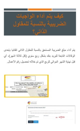 ‫يتم‬ ‫كيف‬‫الواجبات‬ ‫أداء‬
‫الضريبية‬‫للمقاول‬ ‫بالنسبة‬
‫الذاتي؟‬
‫يتم‬‫أداء‬‫مبلغ‬‫الضريبة‬‫المستحق‬‫بالنسبة‬‫للمقاول‬‫الذاتي‬‫ت‬‫لقائيا‬‫بإحدى‬
‫الوكاالت‬‫التابعة‬‫للبريد‬‫بنك‬‫بشكل‬‫ربع‬‫سنوي‬(‫كل‬‫ثالثة‬‫ا‬‫شهر‬)،‫أي‬
‫قبل‬‫نهاية‬‫الشهر‬‫الموالي‬‫للربع‬‫الذي‬‫تم‬‫خالله‬‫تحصيل‬‫رقم‬‫األ‬‫عمال‬.
 