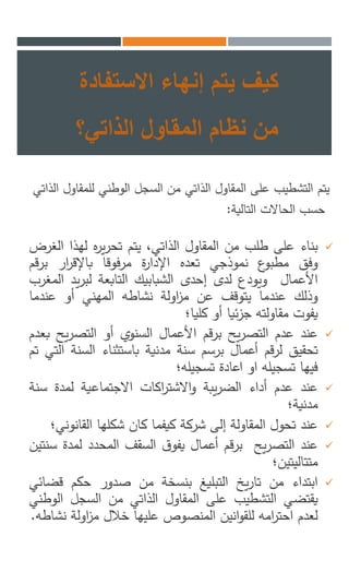 ‫االستفاد‬ ‫إنهاء‬ ‫يتم‬ ‫كيف‬‫ة‬
‫الذاتي؟‬ ‫المقاول‬ ‫نظام‬ ‫من‬
‫يتم‬‫للمق‬ ‫الوطني‬ ‫السجل‬ ‫من‬ ‫الذاتي‬ ‫المقاول‬ ‫على‬ ‫التشطيب‬‫اول‬‫الذاتي‬
‫التالية‬ ‫الحاالت‬ ‫حسب‬:
‫بناء‬‫على‬‫طلب‬‫من‬‫المقاول‬،‫الذاتي‬‫يتم‬‫ه‬‫ر‬‫ي‬‫ر‬‫تح‬‫لهذا‬‫الغرض‬
‫وفق‬‫ع‬‫مطبو‬‫نموذجي‬‫تعده‬‫ة‬‫ر‬‫اإلدا‬‫فوقا‬‫ر‬‫م‬‫ار‬‫ر‬‫باإلق‬‫بر‬‫قم‬
‫األعمال‬‫ويودع‬‫لدى‬‫إحدى‬‫الشبابيك‬‫التابعة‬‫يد‬‫ر‬‫لب‬‫ا‬‫لمغرب‬
‫وذلك‬‫عندما‬‫يتوقف‬‫عن‬‫اولة‬‫ز‬‫م‬‫نشاطه‬‫المهني‬‫أو‬‫عندما‬
‫يفوت‬‫مقاولته‬‫ئيا‬‫ز‬‫ج‬‫أو‬‫كليا؛‬
‫عند‬‫عدم‬‫يح‬‫ر‬‫التص‬‫قم‬‫ر‬‫ب‬‫األعمال‬‫السنوي‬‫أو‬‫ي‬‫ر‬‫التص‬‫ح‬‫بعدم‬
‫تحقيق‬‫قم‬‫ر‬‫ل‬‫أعمال‬‫برسم‬‫سنة‬‫مدنية‬‫باستثناء‬‫السن‬‫ة‬‫التي‬‫تم‬
‫فيها‬‫تسجيله‬‫او‬‫اعادة‬‫تسجيله؛‬
‫عند‬‫عدم‬‫أداء‬‫يبة‬‫ر‬‫الض‬‫اكات‬‫ر‬‫االشت‬‫و‬‫االجتماعية‬‫لمدة‬‫س‬‫نة‬
‫مدنية؛‬
‫عند‬‫تحول‬‫المقاولة‬‫إلى‬‫شركة‬‫كيفما‬‫كان‬‫شكلها‬‫القان‬‫وني؛‬
‫عند‬‫يح‬‫ر‬‫التص‬‫قم‬‫ر‬‫ب‬‫أعمال‬‫ق‬‫يفو‬‫السقف‬‫المحدد‬‫لمدة‬‫سنتين‬
‫متتاليتين؛‬
‫ابتداء‬‫من‬‫يخ‬‫ر‬‫تا‬‫التبليغ‬‫بنسخة‬‫من‬‫صدور‬‫حكم‬‫قض‬‫ائي‬
‫يقتضي‬‫التشطيب‬‫على‬‫المقاول‬‫الذاتي‬‫من‬‫السجل‬‫ال‬‫وطني‬
‫لعدم‬‫امه‬‫ر‬‫احت‬‫انين‬‫و‬‫للق‬‫المنصوص‬‫عليها‬‫خالل‬‫اول‬‫ز‬‫م‬‫ة‬‫نشاطه‬.
 