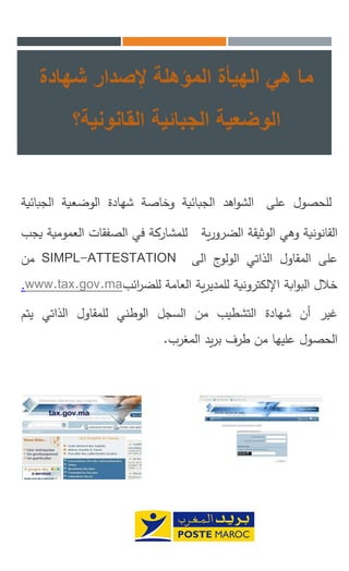 ‫شهادة‬ ‫إلصدار‬ ‫المؤهلة‬ ‫الهيأة‬ ‫هي‬ ‫ما‬
‫الوضعية‬‫الجبائية‬‫القانونية؟‬
‫للحصول‬‫على‬‫اهد‬‫و‬‫الش‬‫الجبائية‬‫وخاصة‬‫شهادة‬‫الوضعية‬‫الجب‬‫ائية‬
‫القانونية‬‫وهي‬‫الوثيقة‬‫ية‬‫ر‬‫الضرو‬‫للمشاركة‬‫في‬‫الصفقات‬‫العمومية‬‫يجب‬
‫على‬‫المقاول‬‫الذاتي‬‫ج‬‫الولو‬‫الى‬SIMPL-ATTESTATION‫من‬
‫خالل‬‫ابة‬‫و‬‫الب‬‫اإللكترونية‬‫ية‬‫ر‬‫للمدي‬‫العامة‬‫ائب‬‫ر‬‫للض‬www.tax.gov.ma.
‫غير‬‫أن‬‫شهادة‬‫التشطيب‬‫من‬‫السجل‬‫الوطني‬‫للمقاول‬‫الذاتي‬‫يت‬‫م‬
‫الحصول‬‫عليها‬‫من‬‫طرف‬‫يد‬‫ر‬‫ب‬‫المغرب‬.
 
