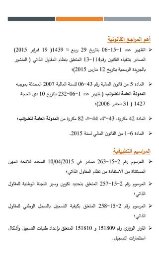 ‫القانونية‬ ‫اجع‬‫ر‬‫الم‬ ‫أهم‬
‫الظهير‬‫عدد‬1-15-06‫يخ‬‫ر‬‫بتا‬29‫بيع‬‫ر‬‫اا‬1439(19‫اير‬‫ر‬‫فب‬2015)
‫الصادر‬‫بتنفيذه‬‫ن‬‫القانو‬‫قم‬‫ر‬114-13‫المتعلق‬‫بنظام‬‫المقاول‬‫الذاتي‬(‫المنشور‬
‫يدة‬‫ر‬‫بالج‬‫الرسمية‬‫يخ‬‫ر‬‫بتا‬12‫مارس‬2015)‫؛‬
‫المادة‬5‫رقم‬ ‫المالية‬ ‫ن‬‫قانو‬ ‫من‬43-06‫المالية‬ ‫للسنة‬2007‫بموجبه‬ ‫المحدثة‬
‫ائب‬‫ر‬‫للض‬ ‫العامة‬ ‫المدونة‬(‫عدد‬ ‫ظهير‬1-06-232‫يخ‬‫ر‬‫بتا‬10‫الحجة‬ ‫دي‬
1427(31‫دجنبر‬2006)‫؛‬
‫المادة‬42،‫ة‬‫ر‬‫مكر‬43-4°،44-،‫اا‬82‫من‬ ‫ة‬‫ر‬‫مكر‬‫ائب؛‬‫ر‬‫للض‬ ‫العامة‬ ‫المدونة‬
‫المادة‬6-1‫لسنة‬ ‫المالي‬ ‫ن‬‫القانو‬ ‫من‬2015.
‫التطبيقية‬ ‫اسيم‬‫ر‬‫الم‬
‫المرسوم‬‫قم‬‫ر‬2-15-263‫صادر‬‫في‬10/04/2015‫المحدد‬‫لالئحة‬‫المهن‬
‫المستثناة‬‫من‬‫االستفادة‬‫من‬‫نظام‬‫المقاول‬‫الذاتي؛‬
‫المرسوم‬‫قم‬‫ر‬2-15-257‫المتعلق‬‫بتحديد‬‫تكوين‬‫وسير‬‫اللجنة‬‫الوطنية‬‫لل‬‫مقاول‬
‫الذاتي؛‬
‫المرسوم‬‫قم‬‫ر‬2-15-258‫المتعلق‬‫بكيفية‬‫التسجيل‬‫بالسجل‬‫الوطني‬‫للمق‬‫اول‬
‫الذاتي؛‬
‫ار‬‫ر‬‫الق‬‫ي‬‫ار‬‫ز‬‫الو‬‫قم‬‫ر‬151809‫و‬151810‫المتعلق‬‫بإعداد‬‫طلبات‬‫التسجيل‬‫أشك‬‫و‬‫ال‬
‫ات‬‫ر‬‫استثما‬‫التسجيل‬.
 